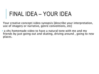 FINAL IDEA – YOUR IDEA
Your creative concept/video synopsis [describe your interpretation,
use of imagery or narrative, genre conventions, etc]
• a vhs homemade video to have a natural tone with me and my
friends by just going out and skating, driving around , going to new
places.
 