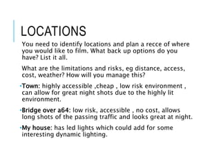 LOCATIONS
You need to identify locations and plan a recce of where
you would like to film. What back up options do you
have? List it all.
What are the limitations and risks, eg distance, access,
cost, weather? How will you manage this?
•Town: highly accessible ,cheap , low risk environment ,
can allow for great night shots due to the highly lit
environment.
•Bridge over a64: low risk, accessible , no cost, allows
long shots of the passing traffic and looks great at night.
•My house: has led lights which could add for some
interesting dynamic lighting.
 