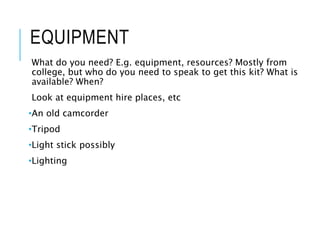 EQUIPMENT
What do you need? E.g. equipment, resources? Mostly from
college, but who do you need to speak to get this kit? What is
available? When?
Look at equipment hire places, etc
•An old camcorder
•Tripod
•Light stick possibly
•Lighting
 