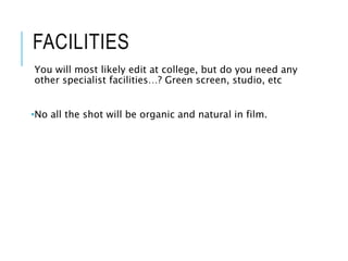 FACILITIES
You will most likely edit at college, but do you need any
other specialist facilities…? Green screen, studio, etc
•No all the shot will be organic and natural in film.
 