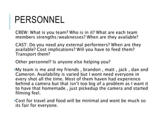 PERSONNEL
CREW: What is you team? Who is in it? What are each team
members strengths/weaknesses? When are they available?
CAST: Do you need any external performers? When are they
available? Cost implications? Will you have to feed them?
Transport them?
Other personnel? Is anyone else helping you?
•My team is me and my friends , brandon , matt , jack , dan and
Cameron. Availability is varied but I wont need everyone in
every shot all the time. Most of them haven had experience
behind a camera but that isn’t too big of a problem as I want it
to have that homemade , just pickedup the camera and started
filming feel.
•Cost for travel and food will be minimal and wont be much so
its fair for everyone.
 