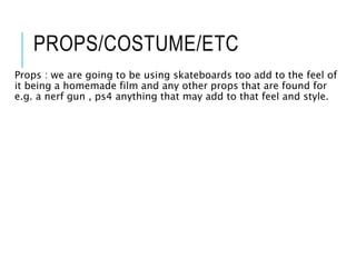 PROPS/COSTUME/ETC
Props : we are going to be using skateboards too add to the feel of
it being a homemade film and any other props that are found for
e.g. a nerf gun , ps4 anything that may add to that feel and style.
 