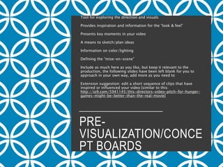 PRE-
VISUALIZATION/CONCE
PT BOARDS
Tool for exploring the direction and visuals
Provides inspiration and information for the “look & feel”
Presents key moments in your video
A means to sketch/plan ideas
Information on color/lighting
Defining the “mise-en-scene”
Include as much here as you like, but keep it relevant to the
production, the following slides have been left blank for you to
approach in your own way, add more as you need to
Extension suggestion: edit a short sequence of clips that have
inspired or influenced your video [similar to this:
http://io9.com/5941145/this-directors-video-pitch-for-hunger-
games-might-be-better-than-the-real-movie]
 