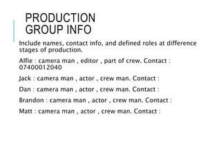 PRODUCTION
GROUP INFO
Include names, contact info, and defined roles at difference
stages of production.
Alfie : camera man , editor , part of crew. Contact :
07400012040
Jack : camera man , actor , crew man. Contact :
Dan : camera man , actor , crew man. Contact :
Brandon : camera man , actor , crew man. Contact :
Matt : camera man , actor , crew man. Contact :
 