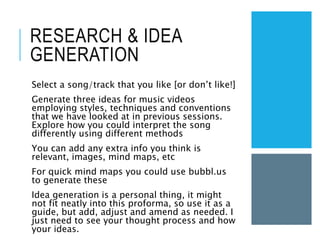 RESEARCH & IDEA
GENERATION
Select a song/track that you like [or don’t like!]
Generate three ideas for music videos
employing styles, techniques and conventions
that we have looked at in previous sessions.
Explore how you could interpret the song
differently using different methods
You can add any extra info you think is
relevant, images, mind maps, etc
For quick mind maps you could use bubbl.us
to generate these
Idea generation is a personal thing, it might
not fit neatly into this proforma, so use it as a
guide, but add, adjust and amend as needed. I
just need to see your thought process and how
your ideas.
 