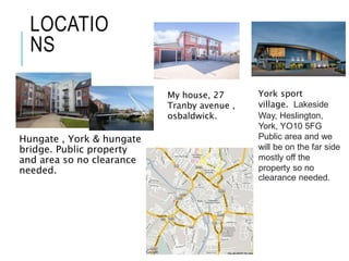 LOCATIO
NS
Hungate , York & hungate
bridge. Public property
and area so no clearance
needed.
My house, 27
Tranby avenue ,
osbaldwick.
York sport
village. Lakeside
Way, Heslington,
York, YO10 5FG
Public area and we
will be on the far side
mostly off the
property so no
clearance needed.
 