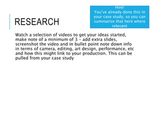 RESEARCH
Watch a selection of videos to get your ideas started,
make note of a minimum of 3 – add extra slides,
screenshot the video and in bullet point note down info
in terms of camera, editing, art design, performance, etc
and how this might link to your production. This can be
pulled from your case study
Hint!
You’ve already done this in
your case study, so you can
summarise that here where
relevant
 