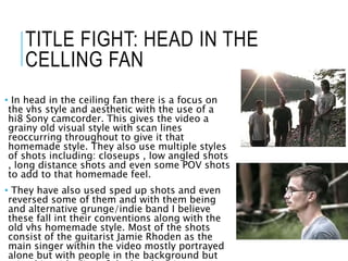 TITLE FIGHT: HEAD IN THE
CELLING FAN
• In head in the ceiling fan there is a focus on
the vhs style and aesthetic with the use of a
hi8 Sony camcorder. This gives the video a
grainy old visual style with scan lines
reoccurring throughout to give it that
homemade style. They also use multiple styles
of shots including: closeups , low angled shots
, long distance shots and even some POV shots
to add to that homemade feel.
• They have also used sped up shots and even
reversed some of them and with them being
and alternative grunge/indie band I believe
these fall int their conventions along with the
old vhs homemade style. Most of the shots
consist of the guitarist Jamie Rhoden as the
main singer within the video mostly portrayed
alone but with people in the background but
 