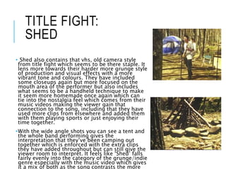 TITLE FIGHT:
SHED
• Shed also contains that vhs, old camera style
from title fight which seems to be there staple. It
lens more towards their harder more grunge style
of production and visual effects with a more
vibrant tone and colours. They have included
some closeups again but more focused on the
mouth area of the performer but also includes
what seems to be a handheld technique to make
it seem more homemade once again which can
tie into the nostalgia feel which comes from their
music videos making the viewer gain that
connection to the song, including that they have
used more clips from elsewhere and added them
with them playing sports or just enjoying their
time together.
•With the wide angle shots you can see a tent and
the whole band performing gives the
interpretation that they’ve been camping out
together which is enforced with the extra clips
they have added throughout but can still give the
viewer room to interpret. It feels like ‘Shed’ falls
fairly evenly into the category of the grunge/indie
genre especially with the music video which gives
it a mix of both as the song contrasts the more
 