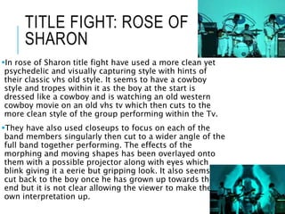 TITLE FIGHT: ROSE OF
SHARON
In rose of Sharon title fight have used a more clean yet
psychedelic and visually capturing style with hints of
their classic vhs old style. It seems to have a cowboy
style and tropes within it as the boy at the start is
dressed like a cowboy and is watching an old western
cowboy movie on an old vhs tv which then cuts to the
more clean style of the group performing within the Tv.
They have also used closeups to focus on each of the
band members singularly then cut to a wider angle of the
full band together performing. The effects of the
morphing and moving shapes has been overlayed onto
them with a possible projector along with eyes which
blink giving it a eerie but gripping look. It also seems to
cut back to the boy once he has grown up towards the
end but it is not clear allowing the viewer to make their
own interpretation up.
 