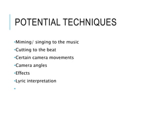 POTENTIAL TECHNIQUES
•Miming/ singing to the music
•Cutting to the beat
•Certain camera movements
•Camera angles
•Effects
•Lyric interpretation
•
 