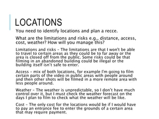 LOCATIONS
You need to identify locations and plan a recce.
What are the limitations and risks e.g., distance, access,
cost, weather? How will you manage this?
Limitations and risks – The limitations are that I won't be able
to travel to certain areas as they could be to far away or the
area is closed off from the public. Some risks could be that
filming in an abandoned building could be illegal or the
building itself isn’t safe to enter.
Access – mix of both locations, for example I'm going to film
certain parts of the video in public areas with people around
and then other shots will be filmed in a more remote area with
less people around.
Weather – The weather is unpredictable, so I don’t have much
control over it, but I must check the weather forecast on the
days I plan to film to check what the weather will be like.
Cost – The only cost for the locations would be if I would have
to pay an entrance fee to enter the grounds of a certain area
that may require payment.
 