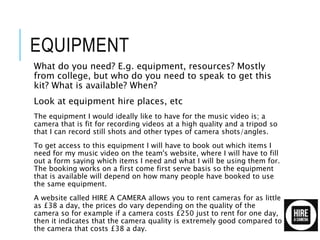 EQUIPMENT
What do you need? E.g. equipment, resources? Mostly
from college, but who do you need to speak to get this
kit? What is available? When?
Look at equipment hire places, etc
The equipment I would ideally like to have for the music video is; a
camera that is fit for recording videos at a high quality and a tripod so
that I can record still shots and other types of camera shots/angles.
To get access to this equipment I will have to book out which items I
need for my music video on the team's website, where I will have to fill
out a form saying which items I need and what I will be using them for.
The booking works on a first come first serve basis so the equipment
that is available will depend on how many people have booked to use
the same equipment.
A website called HIRE A CAMERA allows you to rent cameras for as little
as £38 a day, the prices do vary depending on the quality of the
camera so for example if a camera costs £250 just to rent for one day,
then it indicates that the camera quality is extremely good compared to
the camera that costs £38 a day.
 