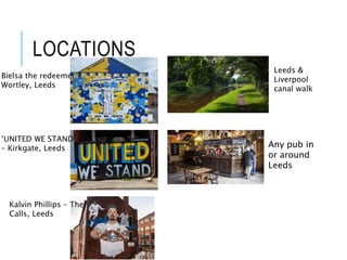 LOCATIONS
Bielsa the redeemer –
Wortley, Leeds
‘UNITED WE STAND’
– Kirkgate, Leeds
Kalvin Phillips – The
Calls, Leeds
Leeds &
Liverpool
canal walk
Any pub in
or around
Leeds
 