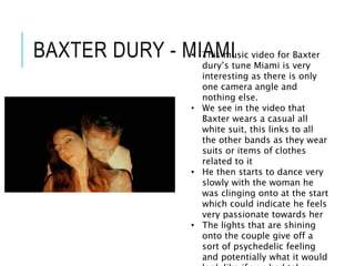 BAXTER DURY - MIAMI
• This music video for Baxter
dury’s tune Miami is very
interesting as there is only
one camera angle and
nothing else.
• We see in the video that
Baxter wears a casual all
white suit, this links to all
the other bands as they wear
suits or items of clothes
related to it
• He then starts to dance very
slowly with the woman he
was clinging onto at the start
which could indicate he feels
very passionate towards her
• The lights that are shining
onto the couple give off a
sort of psychedelic feeling
and potentially what it would
 