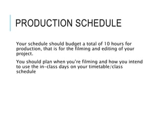 PRODUCTION SCHEDULE
Your schedule should budget a total of 10 hours for
production, that is for the filming and editing of your
project.
You should plan when you’re filming and how you intend
to use the in-class days on your timetable/class
schedule
 