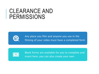CLEARANCE AND
PERMISSIONS
Any place you film and anyone you use in the
filming of your video must have a completed form
Blank forms are available for you to complete and
insert here, you can also create your own
 