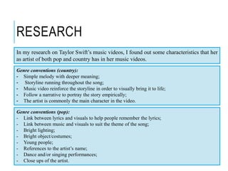 RESEARCH
In my research on Taylor Swift’s music videos, I found out some characteristics that her
as artist of both pop and country has in her music videos.
Genre conventions (country):
- Simple melody with deeper meaning;
- Storyline running throughout the song;
- Music video reinforce the storyline in order to visually bring it to life;
- Follow a narrative to portray the story empirically;
- The artist is commonly the main character in the video.
Genre conventions (pop):
- Link between lyrics and visuals to help people remember the lyrics;
- Link between music and visuals to suit the theme of the song;
- Bright lighting;
- Bright object/costumes;
- Young people;
- References to the artist’s name;
- Dance and/or singing performances;
- Close ups of the artist.
 