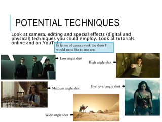 POTENTIAL TECHNIQUES
Look at camera, editing and special effects (digital and
physical) techniques you could employ. Look at tutorials
online and on YouTube.
In terms of camerawork the shots I
would most like to use are:
Low angle shot
High angle shot
Eye level angle shot
Medium angle shot
Wide angle shot
 