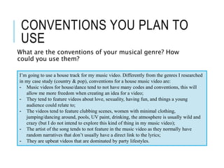 CONVENTIONS YOU PLAN TO
USE
What are the conventions of your musical genre? How
could you use them?
I’m going to use a house track for my music video. Differently from the genres I researched
in my case study (country & pop), conventions for a house music video are:
- Music videos for house/dance tend to not have many codes and conventions, this will
allow me more freedom when creating an idea for a video;
- They tend to feature videos about love, sexuality, having fun, and things a young
audience could relate to;
- The videos tend to feature clubbing scenes, women with minimal clothing,
jumping/dancing around, pools, UV paint, drinking, the atmosphere is usually wild and
crazy (but I do not intend to explore this kind of thing in my music video);
- The artist of the song tends to not feature in the music video as they normally have
random narratives that don’t usually have a direct link to the lyrics;
- They are upbeat videos that are dominated by party lifestyles.
 