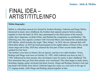 FINAL IDEA –
ARTIST/TITLE/INFO
Somos - Alok & Melim
Melim biography:
Melim is a Brazilian musical trio formed by brothers Rodrigo, Gabriela and Diogo Melim.
Interested in music since childhood, the brothers had separate projects before joining
together to form the band. In 2016, they participated in the third season of the musical
reality show Superstar, on Rede Globo, and finished the competition as semifinalists. The
following year, they signed a contract with Universal Music and released the extended play
(EP) Melim, which includes the single "Meu Abrigo". In 2018, the trio released their self-
titled debut album. In 2019 the band participated in the eighth edition of Rock in Rio, on the
sunset stage and in May 2020 they released the first part of their second studio album
entitled Eu Feat.Você.
The brothers were born in Niterói, Rio de Janeiro, and have two older brothers. Twins,
Rodrigo and Diogo were born on October 29, 1992, while Gabriela was born on July 2,
1994. Influenced by their parents, they developed a taste for music in their childhood. The
first instrument they got from their parents was a keyboard. They then began to study music,
including singing, guitar, keyboard and drum lessons. Diogo and Rodrigo formed a rock and
pop band with friends from school. Gabriela began her career as a solo artist at the age of
15, singing samba, while Diogo and Rodrigo played together in bars.
 