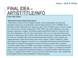 FINAL IDEA –
ARTIST/TITLE/INFO
Somos - Alok & Melim
Genre info (Alok):
*Dance/Electronica, House/deep house.*
- Deep House is known for its complex melody, with a predominance of minor and
sometimes sharp notes on instruments, musical tempo between 110 to 120 BPM, use of
chromatic chords underlying most sequences, and a vibe of Ambient music, Soul or Lounge
for vocals (if any). In early compositions (1984-1994), Jazz music influences were more
frequent, using more complex chords than simple triads that are kept for a long time and
give the compositions a bit of a sense of dissonance. The use of vocals has become more
common in Deep House than in many other forms of house music, including soulful vocals
(if vocals are included), slow and concentrated dissonant melodies, with a smooth and
elegant demeanor. Deep House songs rarely reach a climax ("peak of euphoria"), unlike
other House music subgenres, but persist as a comfortable and relaxing sound. Sometimes
this rhythm is confused with progressive house, but this one contains more variations.
- Electronic Dance Music (or EDM), seen mainly in nightclubs, or in an environment that is
centred on dance and entertainment, such as clubs, raves or parties, is a branch of electronic
music, which is produced for commercial purposes, covering the public of all other genres.
Contrary to popular belief, EDM is not just any kind of electronic music. They usually play
at the biggest festivals and consequently on radios and gyms.
 