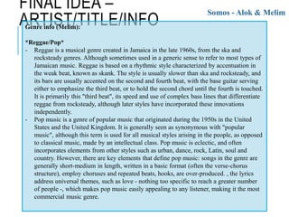 FINAL IDEA –
ARTIST/TITLE/INFO
Somos - Alok & Melim
Genre info (Melim):
*Reggae/Pop*
- Reggae is a musical genre created in Jamaica in the late 1960s, from the ska and
rocksteady genres. Although sometimes used in a generic sense to refer to most types of
Jamaican music. Reggae is based on a rhythmic style characterized by accentuation in
the weak beat, known as skank. The style is usually slower than ska and rocksteady, and
its bars are usually accented on the second and fourth beat, with the base guitar serving
either to emphasize the third beat, or to hold the second chord until the fourth is touched.
It is primarily this "third beat", its speed and use of complex bass lines that differentiate
reggae from rocksteady, although later styles have incorporated these innovations
independently.
- Pop music is a genre of popular music that originated during the 1950s in the United
States and the United Kingdom. It is generally seen as synonymous with "popular
music", although this term is used for all musical styles arising in the people, as opposed
to classical music, made by an intellectual class. Pop music is eclectic, and often
incorporates elements from other styles such as urban, dance, rock, Latin, soul and
country. However, there are key elements that define pop music: songs in the genre are
generally short-medium in length, written in a basic format (often the verse-chorus
structure), employ choruses and repeated beats, hooks, are over-produced. , the lyrics
address universal themes, such as love - nothing too specific to reach a greater number
of people -, which makes pop music easily appealing to any listener, making it the most
commercial music genre.
 