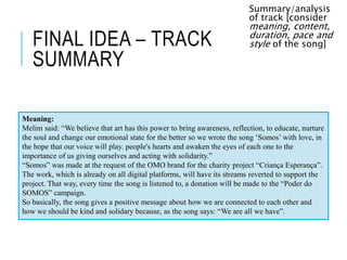 FINAL IDEA – TRACK
SUMMARY
Summary/analysis
of track [consider
meaning, content,
duration, pace and
style of the song]
Meaning:
Melim said: “We believe that art has this power to bring awareness, reflection, to educate, nurture
the soul and change our emotional state for the better so we wrote the song ‘Somos’ with love, in
the hope that our voice will play. people's hearts and awaken the eyes of each one to the
importance of us giving ourselves and acting with solidarity.”
“Somos” was made at the request of the OMO brand for the charity project “Criança Esperança”.
The work, which is already on all digital platforms, will have its streams reverted to support the
project. That way, every time the song is listened to, a donation will be made to the “Poder do
SOMOS” campaign.
So basically, the song gives a positive message about how we are connected to each other and
how we should be kind and solidary because, as the song says: “We are all we have”.
 