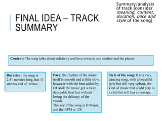 FINAL IDEA – TRACK
SUMMARY
Summary/analysis
of track [consider
meaning, content,
duration, pace and
style of the song]
Content: The song talks about solidarity and love towards one another and the planet.
Duration: the song is
2:51 minutes long, has 11
stanzas and 43 verses.
Pace: the rhythm of the music
itself is smooth and a little slow,
however with the beat added by
DJ Alok the music got a more
danceable beat but without
losing the delicacy of the
vocals.
The key of the song is D Major,
and the BPM is 128.
Style of the song: It is a very
dancing song, with a beautiful
lyric but still very upbeat, the
kind of music that could play in
a club but still has a message.
 