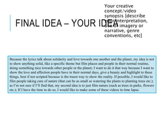 FINAL IDEA – YOUR IDEA
Your creative
concept/video
synopsis [describe
your interpretation,
use of imagery or
narrative, genre
conventions, etc]
Because the lyrics talk about solidarity and love towards one another and the planet, my idea is not
to show anything solid, like a specific theme but film places and people in their normal routine,
doing something nice towards other people or the planet; I want to do it that way because I want to
show the love and affection people have in their normal days, give a beauty and highlight to these
things, best if not scripted because is the truest way to show the reality. If possible, I would like to
film people taking care of nature (that can be as small as watering the plants to planting trees etc.);
as I’m not sure if I’ll find that, my second idea is to just film nature (such as trees in parks, flowers
etc.); If I have the time to do so, I would like to make some of these videos in time lapse.
 