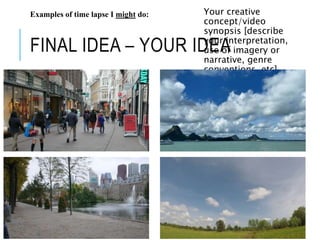 FINAL IDEA – YOUR IDEA
Your creative
concept/video
synopsis [describe
your interpretation,
use of imagery or
narrative, genre
conventions, etc]
Examples of time lapse I might do:
 
