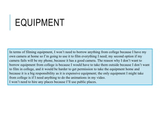 EQUIPMENT
In terms of filming equipment, I won’t need to borrow anything from college because I have my
own camera at home so I’m going to use it to film everything I need; my second option if my
camera fails will be my phone, because it has a good camera. The reason why I don’t want to
borrow equipment from college is because I would have to take them outside because I don’t want
to film in college, and it would be harder to get permission to take the equipment home and
because it is a big responsibility as it is expensive equipment; the only equipment I might take
from college is if I need anything to do the animations in my video.
I won’t need to hire any places because I’ll use public places.
 