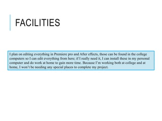 FACILITIES
I plan on editing everything in Premiere pro and After effects, those can be found in the college
computers so I can edit everything from here; if I really need it, I can install these in my personal
computer and do work at home to gain more time. Because I’m working both at college and at
home, I won’t be needing any special places to complete my project.
 