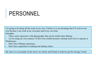 PERSONNEL
I’m going to be doing all the work on my own; I believe it is an advantage that I’ll work on my
own because I can work at my own pace and in my own time.
Strengths:
- I have some experience with photography that can be useful when filming;
- As I'm using my own camera, I’ll have less trouble because I already know how to operate it.
Weaknesses:
- Don’t have filming experience;
- Don't have experience in making and editing videos.
My idea is to use people on the street, my family and friends to help me get the footage I need;
 