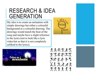 RESEARCH & IDEA
GENERATION
My idea is to create an animation with
simple drawings but either a colourful
background or a colourful drawing. The
drawings would match the beat of the
song and maybe have a slight reference
to the lyrics (not to look like a lyric
video but so that it is not completely
unliked to the lyrics).
 