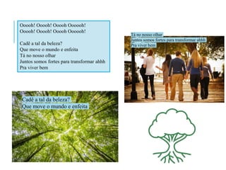 Ooooh! Ooooh! Ooooh Oooooh!
Ooooh! Ooooh! Ooooh Oooooh!
Cadê a tal da beleza?
Que move o mundo e enfeita
Tá no nosso olhar
Juntos somos fortes para transformar ahhh
Pra viver bem
Cadê a tal da beleza?
Que move o mundo e enfeita
Tá no nosso olhar
Juntos somos fortes para transformar ahhh
Pra viver bem
 