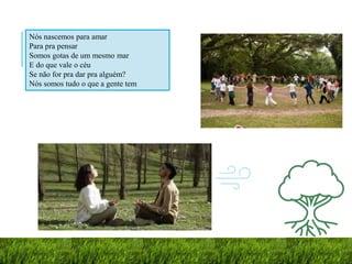 Nós nascemos para amar
Para pra pensar
Somos gotas de um mesmo mar
E do que vale o céu
Se não for pra dar pra alguém?
Nós somos tudo o que a gente tem
 