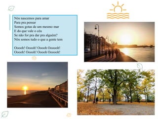 Nós nascemos para amar
Para pra pensar
Somos gotas de um mesmo mar
E do que vale o céu
Se não for pra dar pra alguém?
Nós somos tudo o que a gente tem
Ooooh! Ooooh! Ooooh Oooooh!
Ooooh! Ooooh! Ooooh Oooooh!
 