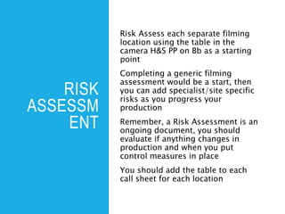RISK
ASSESSM
ENT
Risk Assess each separate filming
location using the table in the
camera H&S PP on Bb as a starting
point
Completing a generic filming
assessment would be a start, then
you can add specialist/site specific
risks as you progress your
production
Remember, a Risk Assessment is an
ongoing document, you should
evaluate if anything changes in
production and when you put
control measures in place
You should add the table to each
call sheet for each location
 