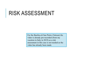 RISK ASSESSMENT
For the Basilica di San Pietro (Vatican) the
video is already pre-recorded (from my
vacation in Italy in 2019) so a risk
assessment in this case is not needed as the
video has already been made.
 