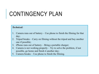 CONTINGENCY PLAN
Technical:
1. Camera runs out of battery – Use phone to finish the filming for that
day;
2. Tripod breaks – Carry on filming without the tripod and buy another
one if possible;
3. iPhone runs out of battery – Bring a portable charger;
4. Camera is not working properly – Try to solve the problem, if not
possible, go home and finish it another day;
5. Camera breaks – Use phone to finish the filming.
 
