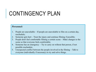 CONTINGENCY PLAN
Personnel:
1. People are unavaliable – If people are unavaliable to film on a certain day,
reschedule;
2. Someone gets hurt – Treat the injury and continue filming if possible;
3. People don't feel comfortable filming a certain scene – Make changes to the
scene so that everyone feels comfortable;
4. Someone has an emergency – Try to carry on without that person, if not
possible reschedule;
5. Unexpected conflict between the people involved in the filming – Talk to
everyone (individually if necessary) to try and solve things.
 