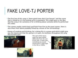 FAKE LOVE-TJ PORTER
• The first line of this song is “them good times don’t last forever” and the scene
that is linked to it is him pulling up to a graveyard. This might give us the idea
that the song is for someone or he is thinking about someone while he performed
this video.
• The camera angles switch back and forth from him to the grave stones, there is
also shots from above probably filmed by a drone of the surroundings.
• Scenes of smoking and drinking, he is doing this in a grave yard which might give
you the impression that this person is in pain, he mentions throughout the song
that he feels pain.
This part of the music
video has been edited
differently from the rest
of the clips, it looks like
something you would
record from a video tape
in the 90s or 2000s.
 