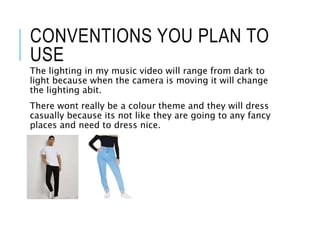 CONVENTIONS YOU PLAN TO
USE
The lighting in my music video will range from dark to
light because when the camera is moving it will change
the lighting abit.
There wont really be a colour theme and they will dress
casually because its not like they are going to any fancy
places and need to dress nice.
 