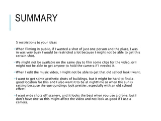 SUMMARY
5 restrictions to your ideas
• When filming in public, if I wanted a shot of just one person and the place, I was
in was very busy I would be restricted a lot because I might not be able to get this
certain shot.
• We might not be available on the same day to film some clips for the video, or I
might not be able to get anyone to hold the camera if I needed it.
• When I edit the music video, I might not be able to get that old school look I want.
• I want to get some aesthetic shots of buildings, but it might be hard to find a
good location for this and I also want it to be at nighttime or when the sun is
setting because the surroundings look prettier, especially with an old school
effect.
• I want wide shots off scenery, and it looks the best when you use a drone, but I
don’t have one so this might affect the video and not look as good if I use a
camera.
 