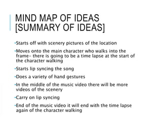 MIND MAP OF IDEAS
[SUMMARY OF IDEAS]
•Starts off with scenery pictures of the location
•Moves onto the main character who walks into the
frame- there is going to be a time lapse at the start of
the character walking
•Starts lip syncing the song
•Does a variety of hand gestures
•In the middle of the music video there will be more
videos of the scenery
•Carry on lip syncing
•End of the music video it will end with the time lapse
again of the character walking
 