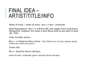 FINAL IDEA –
ARTIST/TITLE/INFO
Name of track / name of artist- bru c x bou- streetside
Brief biographical- Bru c is a British MC and rapper from Long Eaton,
Derbyshire, England. His name is Josh Bruce and he was born in June
28, 1991.
Links to other artists-
•Bru c- is linked to these artists- Boy Chiller Crew, Crucast ( skepsis, darkzy,
window kid, canine and Lazcru.)
Genre info
Bru c- bassline/drum and bass
name of track- streetside, genre: bassline/drum and bass.
 