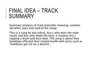 FINAL IDEA – TRACK
SUMMARY
Summary/analysis of track [consider meaning, content,
duration, pace and style of the song]
This is a song by two artists, bru c who does the male
vocals and bou who made the beat, it involves bru c
rapping a drum and bass beat. The song is about how
lockdown effected their mental health with lyrics such as
“lockdown got me on a decline”.
 