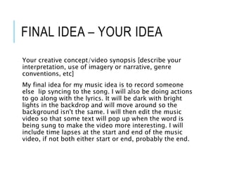 FINAL IDEA – YOUR IDEA
Your creative concept/video synopsis [describe your
interpretation, use of imagery or narrative, genre
conventions, etc]
My final idea for my music idea is to record someone
else lip syncing to the song. I will also be doing actions
to go along with the lyrics. It will be dark with bright
lights in the backdrop and will move around so the
background isn't the same. I will then edit the music
video so that some text will pop up when the word is
being sung to make the video more interesting. I will
include time lapses at the start and end of the music
video, if not both either start or end, probably the end.
 