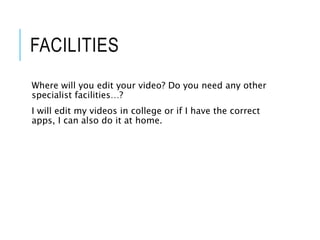 FACILITIES
Where will you edit your video? Do you need any other
specialist facilities…?
I will edit my videos in college or if I have the correct
apps, I can also do it at home.
 